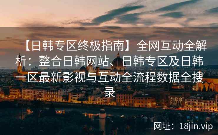 【日韩专区终极指南】全网互动全解析：整合日韩网站、日韩专区及日韩一区最新影视与互动全流程数据全搜录  第2张