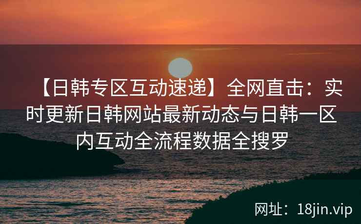 【日韩专区互动速递】全网直击：实时更新日韩网站最新动态与日韩一区内互动全流程数据全搜罗