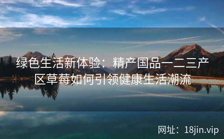 绿色生活新体验：精产国品一二三产区草莓如何引领健康生活潮流  第2张