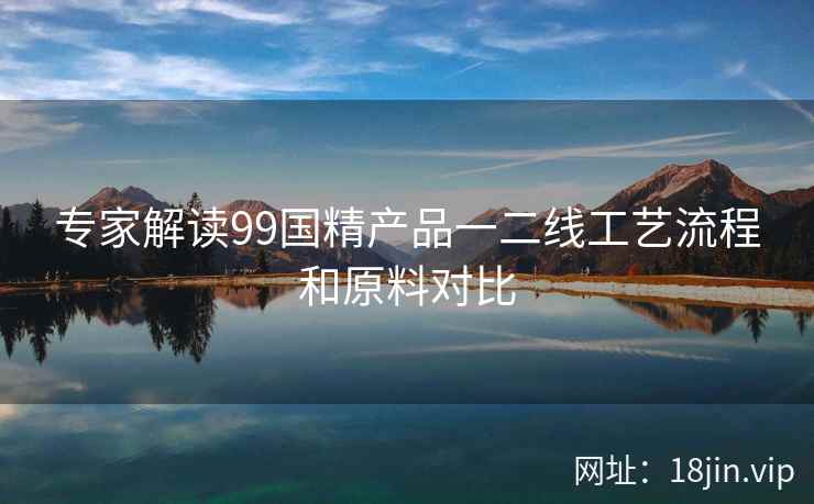 专家解读99国精产品一二线工艺流程和原料对比