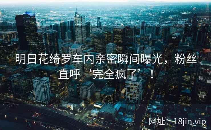 明日花绮罗车内亲密瞬间曝光，粉丝直呼‘完全疯了’！  第2张