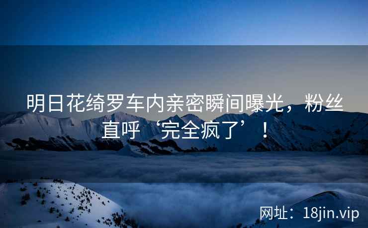明日花绮罗车内亲密瞬间曝光，粉丝直呼‘完全疯了’！