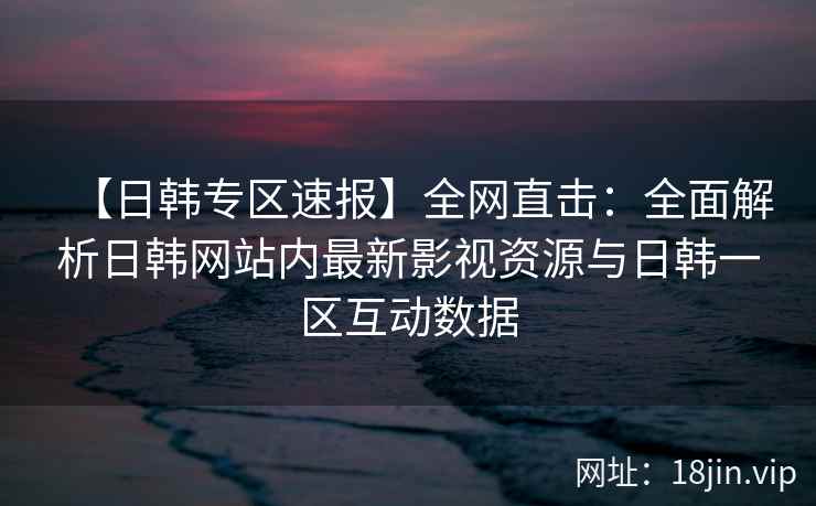 【日韩专区速报】全网直击：全面解析日韩网站内最新影视资源与日韩一区互动数据  第2张