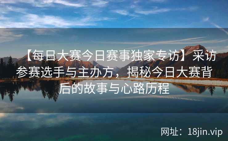 【每日大赛今日赛事独家专访】采访参赛选手与主办方，揭秘今日大赛背后的故事与心路历程