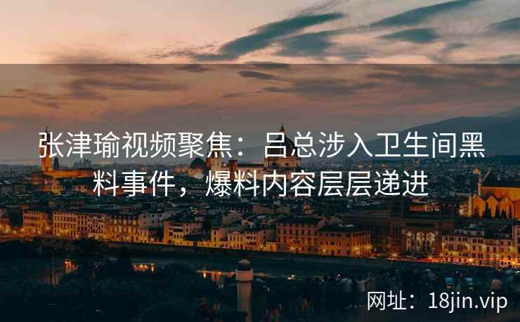 张津瑜视频聚焦：吕总涉入卫生间黑料事件，爆料内容层层递进