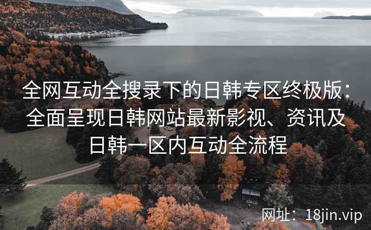 全网互动全搜录下的日韩专区终极版：全面呈现日韩网站最新影视、资讯及日韩一区内互动全流程
