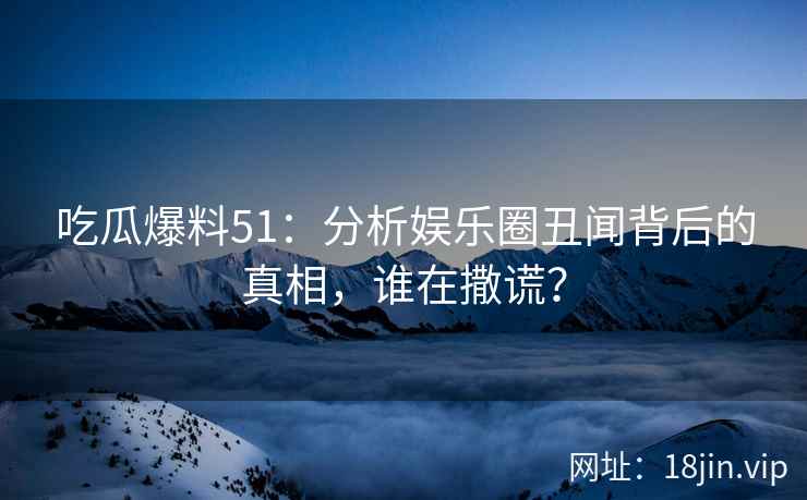 吃瓜爆料51：分析娱乐圈丑闻背后的真相，谁在撒谎？