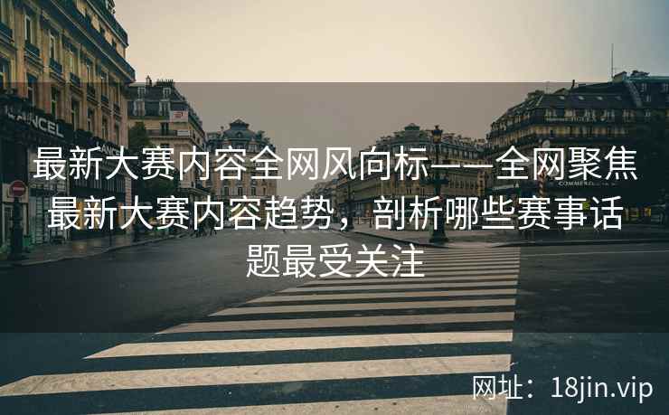 最新大赛内容全网风向标——全网聚焦最新大赛内容趋势，剖析哪些赛事话题最受关注  第2张