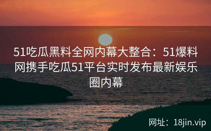51吃瓜黑料全网内幕大整合：51爆料网携手吃瓜51平台实时发布最新娱乐圈内幕