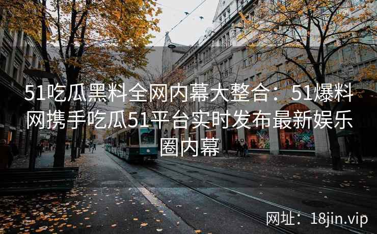 51吃瓜黑料全网内幕大整合：51爆料网携手吃瓜51平台实时发布最新娱乐圈内幕  第2张