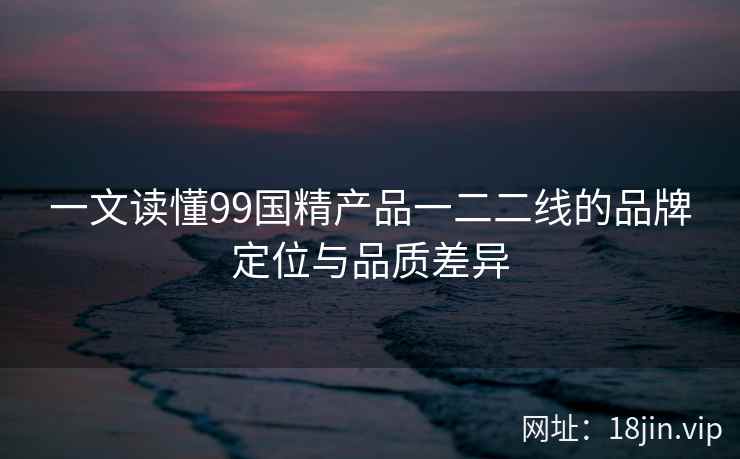 一文读懂99国精产品一二二线的品牌定位与品质差异  第2张