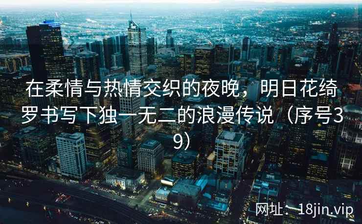 在柔情与热情交织的夜晚，明日花绮罗书写下独一无二的浪漫传说（序号39）  第1张
