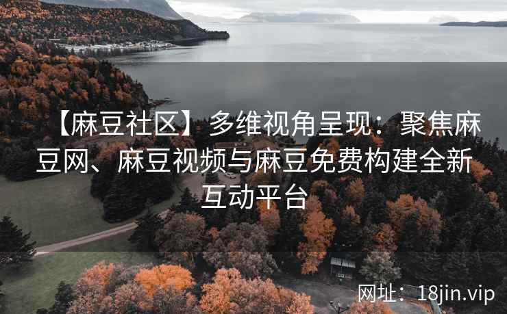 【麻豆社区】多维视角呈现：聚焦麻豆网、麻豆视频与麻豆免费构建全新互动平台