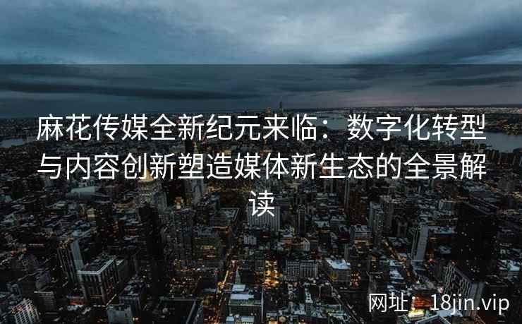 麻花传媒全新纪元来临：数字化转型与内容创新塑造媒体新生态的全景解读  第2张
