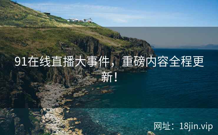 91在线直播大事件，重磅内容全程更新！
