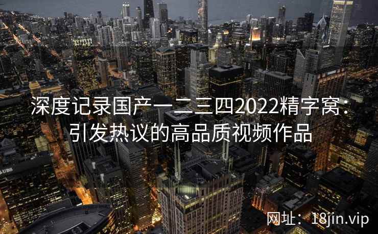 深度记录国产一二三四2022精字窝：引发热议的高品质视频作品