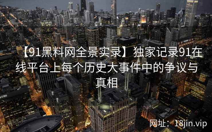 【91黑料网全景实录】独家记录91在线平台上每个历史大事件中的争议与真相