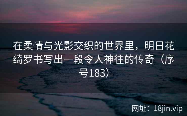在柔情与光影交织的世界里，明日花绮罗书写出一段令人神往的传奇（序号183）  第2张