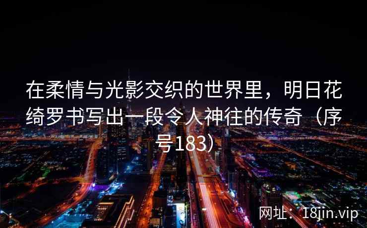 在柔情与光影交织的世界里，明日花绮罗书写出一段令人神往的传奇（序号183）