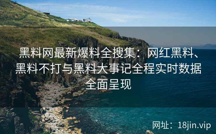 黑料网最新爆料全搜集：网红黑料、黑料不打与黑料大事记全程实时数据全面呈现