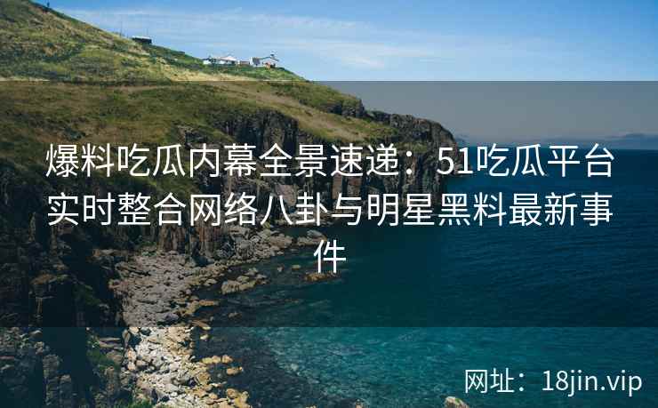 爆料吃瓜内幕全景速递：51吃瓜平台实时整合网络八卦与明星黑料最新事件  第2张