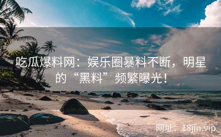 吃瓜爆料网：娱乐圈暴料不断，明星的“黑料”频繁曝光！  第2张