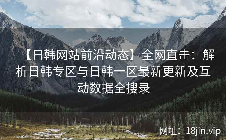 【日韩网站前沿动态】全网直击：解析日韩专区与日韩一区最新更新及互动数据全搜录  第2张