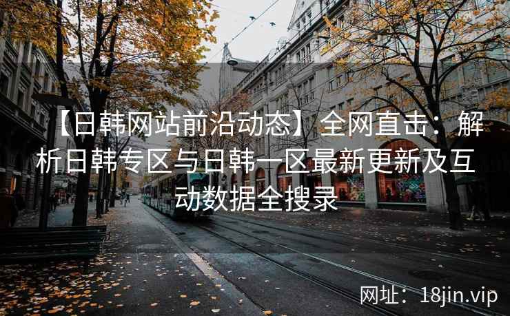 【日韩网站前沿动态】全网直击：解析日韩专区与日韩一区最新更新及互动数据全搜录