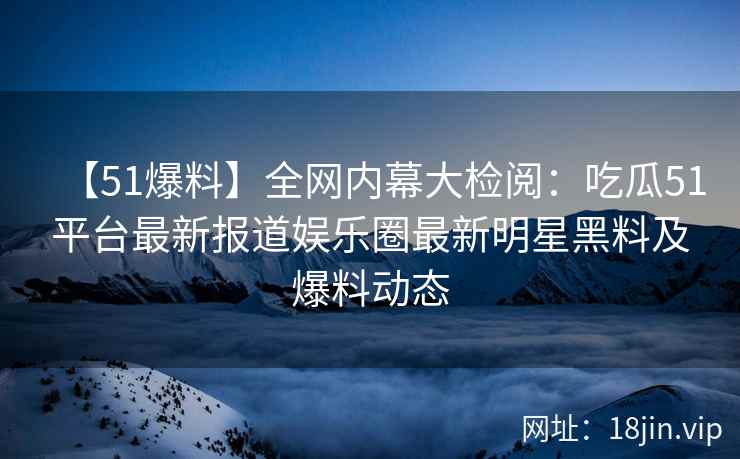 【51爆料】全网内幕大检阅：吃瓜51平台最新报道娱乐圈最新明星黑料及爆料动态  第2张