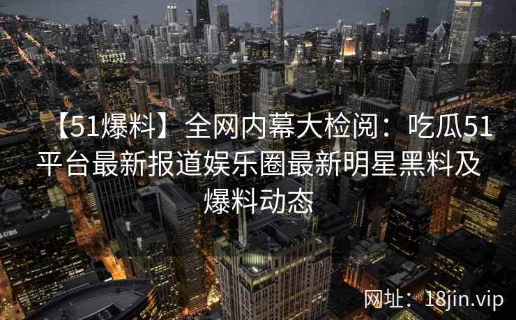 【51爆料】全网内幕大检阅：吃瓜51平台最新报道娱乐圈最新明星黑料及爆料动态