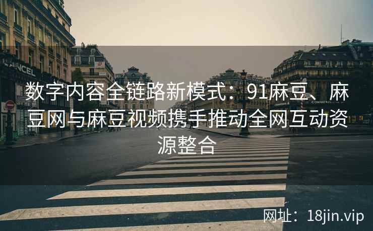 数字内容全链路新模式：91麻豆、麻豆网与麻豆视频携手推动全网互动资源整合