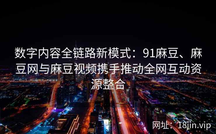 数字内容全链路新模式：91麻豆、麻豆网与麻豆视频携手推动全网互动资源整合  第2张