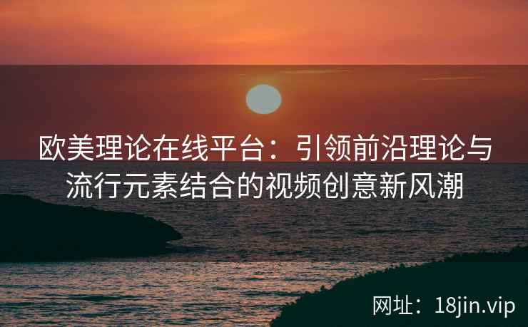 欧美理论在线平台：引领前沿理论与流行元素结合的视频创意新风潮