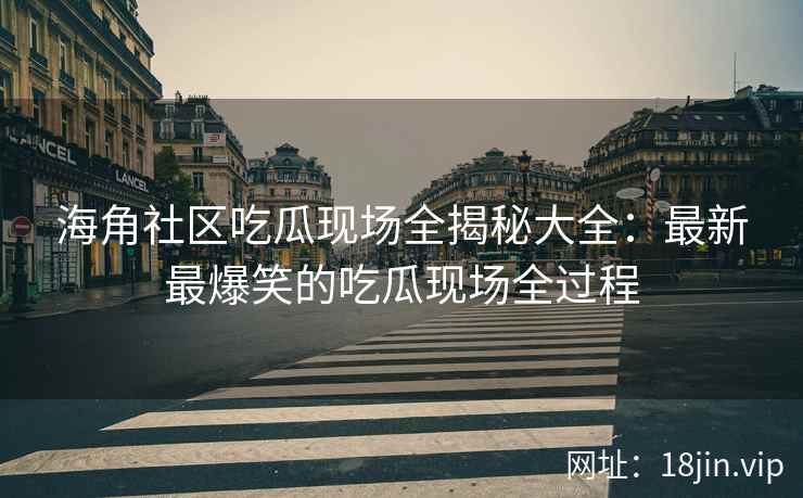 海角社区吃瓜现场全揭秘大全：最新最爆笑的吃瓜现场全过程
