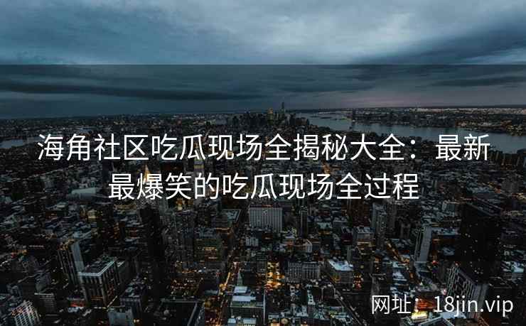 海角社区吃瓜现场全揭秘大全：最新最爆笑的吃瓜现场全过程  第2张