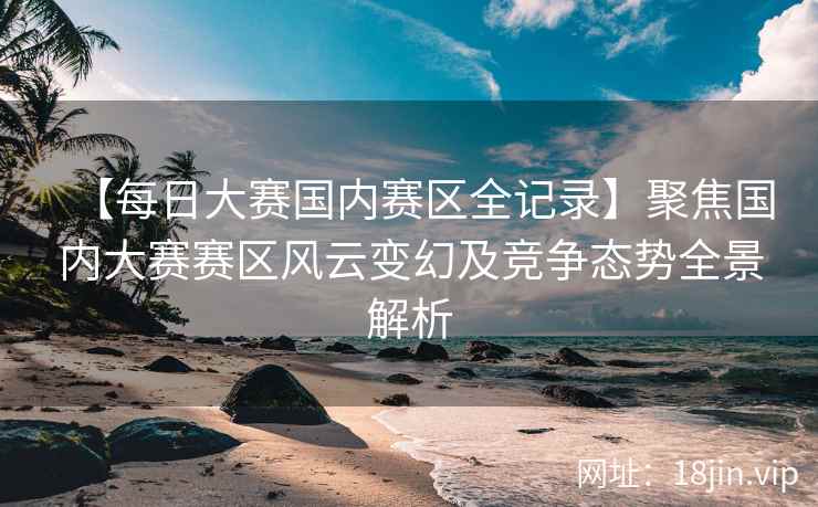 【每日大赛国内赛区全记录】聚焦国内大赛赛区风云变幻及竞争态势全景解析