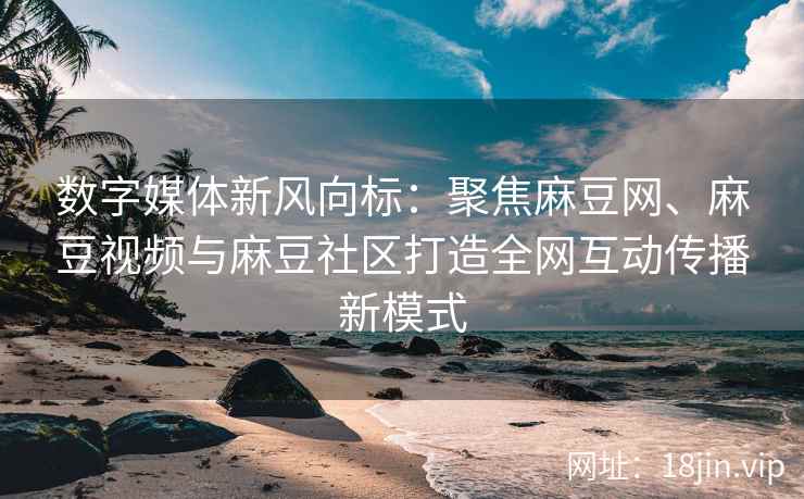 数字媒体新风向标：聚焦麻豆网、麻豆视频与麻豆社区打造全网互动传播新模式