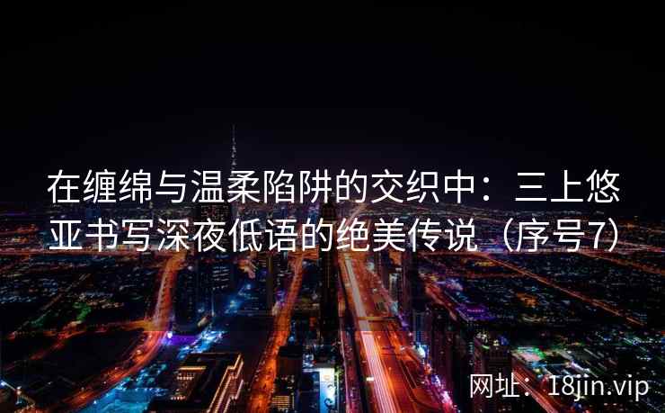 在缠绵与温柔陷阱的交织中：三上悠亚书写深夜低语的绝美传说（序号7）  第2张