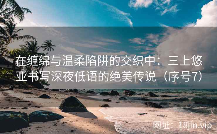 在缠绵与温柔陷阱的交织中：三上悠亚书写深夜低语的绝美传说（序号7）