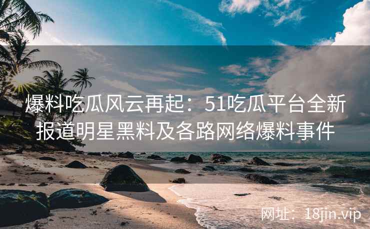 爆料吃瓜风云再起：51吃瓜平台全新报道明星黑料及各路网络爆料事件
