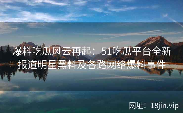 爆料吃瓜风云再起：51吃瓜平台全新报道明星黑料及各路网络爆料事件  第2张