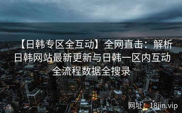 【日韩专区全互动】全网直击：解析日韩网站最新更新与日韩一区内互动全流程数据全搜录