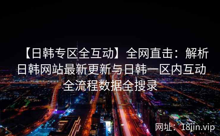 【日韩专区全互动】全网直击：解析日韩网站最新更新与日韩一区内互动全流程数据全搜录  第2张