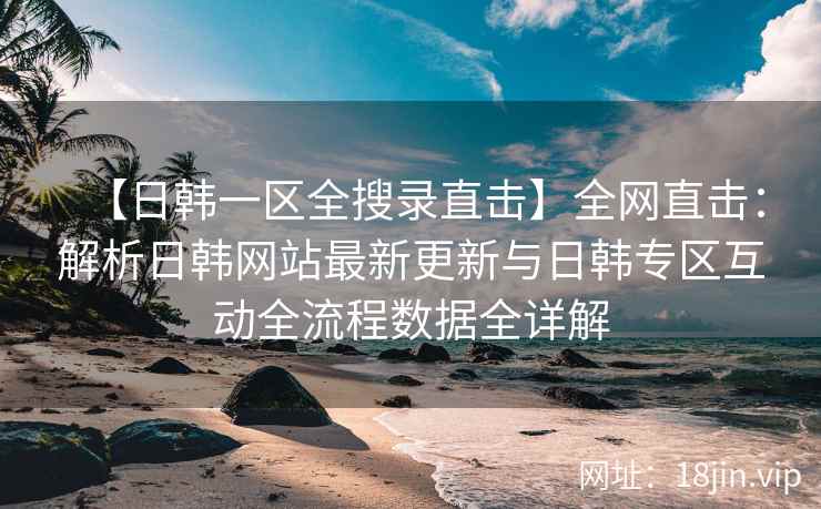 【日韩一区全搜录直击】全网直击：解析日韩网站最新更新与日韩专区互动全流程数据全详解