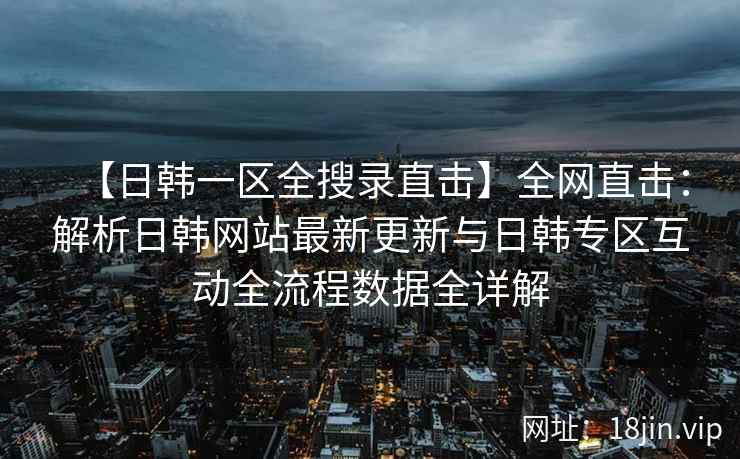 【日韩一区全搜录直击】全网直击：解析日韩网站最新更新与日韩专区互动全流程数据全详解  第2张