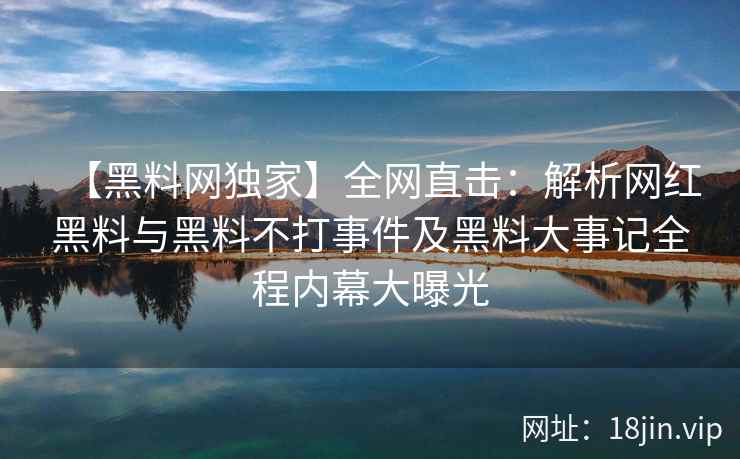 【黑料网独家】全网直击：解析网红黑料与黑料不打事件及黑料大事记全程内幕大曝光