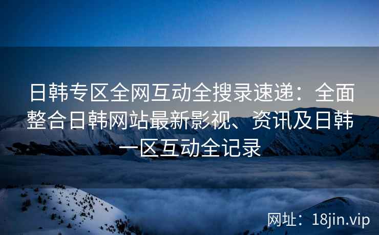 日韩专区全网互动全搜录速递：全面整合日韩网站最新影视、资讯及日韩一区互动全记录  第2张