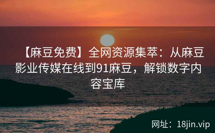 【麻豆免费】全网资源集萃：从麻豆影业传媒在线到91麻豆，解锁数字内容宝库  第2张