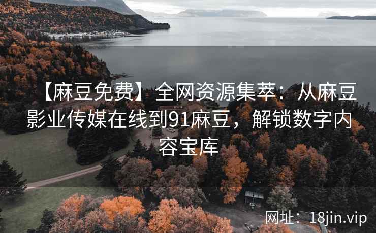 【麻豆免费】全网资源集萃：从麻豆影业传媒在线到91麻豆，解锁数字内容宝库