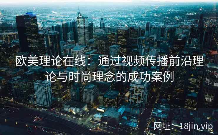 欧美理论在线：通过视频传播前沿理论与时尚理念的成功案例  第2张
